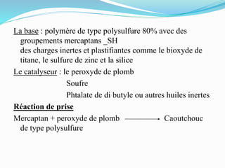 La base : polymère de type polysulfure 80% avec des
groupements mercaptans _SH
des charges inertes et plastifiantes comme le bioxyde de
titane, le sulfure de zinc et la silice
Le catalyseur : le peroxyde de plomb
Soufre
Phtalate de di butyle ou autres huiles inertes
Réaction de prise
Mercaptan + peroxyde de plomb Caoutchouc
de type polysulfure
 