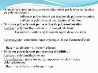 On peut les clases en deux groupes déterminés par le type de réaction
de polymérisation :
-silicones polymérisant par réaction de polycondensation.
- silicones polymérisant par réaction d’addition.
 Silicones polymérisant par réaction de polycondensation:
La base : polydimèthylsiloxane + le bioxyde de titane
Un silicate d’ortho alkyle comme agent de réticulation
Le catalyseur : ester métallique organique tel que l’octoate d’étain
Base + catalyseur = silicone + éthanol
 Silicones polymérisant par réaction d’addition :
La base : polydimèthylsiloxane
L’accélérateur : polysiloxane (groupement vinyle) + acide
chloroplatinique
Base + accélérateur= silicone + rien
 