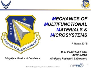 1
Integrity  Service  Excellence
Distribution A: Approved for public release; distribution is unlimited
MECHANICS OF
MULTIFUNCTIONAL
MATERIALS &
MICROSYSTEMS
7 March 2013
B. L. (“Les”) Lee, ScD
AFOSR/RTD
Air Force Research Laboratory
 