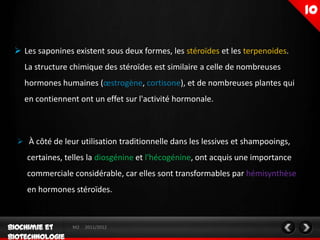  Les saponines existent sous deux formes, les stéroïdes et les terpenoides.
  La structure chimique des stéroïdes est similaire a celle de nombreuses
  hormones humaines (œstrogène, cortisone), et de nombreuses plantes qui
  en contiennent ont un effet sur l'activité hormonale.



 À côté de leur utilisation traditionnelle dans les lessives et shampooings,

   certaines, telles la diosgénine et l'hécogénine, ont acquis une importance
   commerciale considérable, car elles sont transformables par hémisynthèse
   en hormones stéroïdes.



                M2   2011/2012
 
