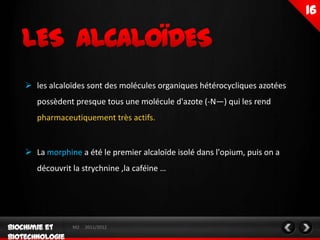  les alcaloïdes sont des molécules organiques hétérocycliques azotées
   possèdent presque tous une molécule d'azote (-N—) qui les rend
   pharmaceutiquement très actifs.


 La morphine a été le premier alcaloïde isolé dans l'opium, puis on a
   découvrit la strychnine ,la caféine …




             M2   2011/2012
 