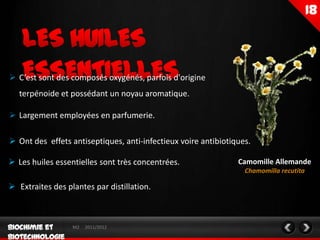  C’est sont des composés oxygénés, parfois d'origine
   terpénoide et possédant un noyau aromatique.

 Largement employées en parfumerie.

 Ont des effets antiseptiques, anti-infectieux voire antibiotiques.

 Les huiles essentielles sont très concentrées.                Camomille Allemande
                                                                  Chamomilla recutita

 Extraites des plantes par distillation.



                  M2   2011/2012
 