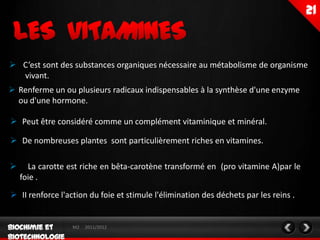  C’est sont des substances organiques nécessaire au métabolisme de organisme
  vivant.
 Renferme un ou plusieurs radicaux indispensables à la synthèse d'une enzyme
  ou d'une hormone.

 Peut être considéré comme un complément vitaminique et minéral.

 De nombreuses plantes sont particulièrement riches en vitamines.

     La carotte est riche en bêta-carotène transformé en (pro vitamine A)par le
    foie .
 II renforce l'action du foie et stimule l'élimination des déchets par les reins .


                  M2   2011/2012
 