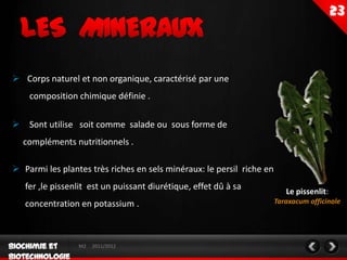  Corps naturel et non organique, caractérisé par une
    composition chimique définie .

 Sont utilise soit comme salade ou sous forme de
  compléments nutritionnels .

 Parmi les plantes très riches en sels minéraux: le persil riche en
   fer ,le pissenlit est un puissant diurétique, effet dû à sa
                                                                          Le pissenlit:
   concentration en potassium .                                        Taraxacum officinale




                 M2   2011/2012
 