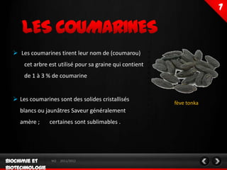  Les coumarines tirent leur nom de (coumarou)
    cet arbre est utilisé pour sa graine qui contient
    de 1 à 3 % de coumarine


 Les coumarines sont des solides cristallisés
                                                        fève tonka
  blancs ou jaunâtres Saveur généralement
  amère ;     certaines sont sublimables .




               M2   2011/2012
 