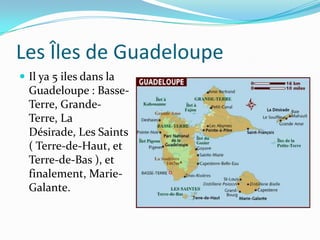 Les Îles de GuadeloupeIl ya 5 iles dans la Guadeloupe : Basse-Terre, Grande- Terre, La Désirade, Les Saints ( Terre-de-Haut, et Terre-de-Bas ), et finalement, Marie-Galante. 