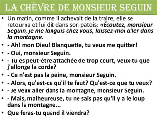 La chèvre de Monsieur Seguin
• Un matin, comme il achevait de la traire, elle se
  retourna et lui dit dans son patois: «Écoutez, monsieur
  Seguin, je me languis chez vous, laissez-moi aller dans
  la montagne.
• - Ah! mon Dieu! Blanquette, tu veux me quitter!
• - Oui, monsieur Seguin.
• - Tu es peut-être attachée de trop court, veux-tu que
  j'allonge la corde?
• - Ce n'est pas la peine, monsieur Seguin.
• - Alors, qu'est-ce qu'il te faut? Qu'est-ce que tu veux?
• - Je veux aller dans la montagne, monsieur Seguin.
• - Mais, malheureuse, tu ne sais pas qu'il y a le loup
  dans la montagne...
• Que feras-tu quand il viendra?
 