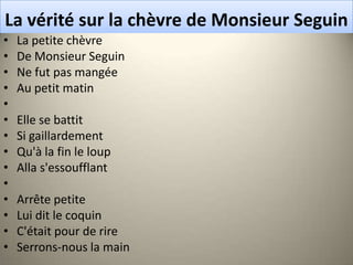 La vérité sur la chèvre de Monsieur Seguin
•   La petite chèvre
•   De Monsieur Seguin
•   Ne fut pas mangée
•   Au petit matin
•
•   Elle se battit
•   Si gaillardement
•   Qu'à la fin le loup
•   Alla s'essoufflant
•
•   Arrête petite
•   Lui dit le coquin
•   C'était pour de rire
•   Serrons-nous la main
 