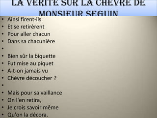 La vérité sur la chèvre de
•
                   Monsieur Seguin
    Ainsi firent-ils
•   Et se retirèrent
•   Pour aller chacun
•   Dans sa chacunière
•
•   Bien sûr la biquette
•   Fut mise au piquet
•   A-t-on jamais vu
•   Chèvre découcher ?
•
•   Mais pour sa vaillance
•   On l'en retira,
•   Je crois savoir même
•   Qu'on la décora.
 