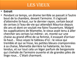 Les vieux
• Extrait
• Pendant ce temps, un drame terrible se passait à l’autre
  bout de la chambre, devant l’armoire. Il s’agissait
  d’atteindre là-haut, sur le dernier rayon, certain bocal
  de cerises à l’eau-de-vie qui attendait Maurice depuis
  dix ans et dont on voulait me faire l’ouverture. Malgré
  les supplications de Mamette, le vieux avait tenu à aller
  chercher ses cerises lui-même ; et, monté sur une
  chaise au grand effroi de sa femme, il essayait d’arriver
  là-haut... Vous voyez le tableau d’ici : le vieux qui
  tremble et qui se hisse, les petites bleues cramponnées
  à sa chaise, Mamette derrière lui haletante, les bras
  tendus, et sur tout cela un léger parfum de bergamote
  qui s’exhale de l’armoire ouverte et de grandes piles de
  linge roux... C’était charmant.
 