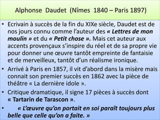 Alphonse Daudet (Nîmes 1840 – Paris 1897)
• Ecrivain à succès de la fin du XIXe siècle, Daudet est de
  nos jours connu comme l’auteur des « Lettres de mon
  moulin » et du « Petit chose ». Mais cet auteur aux
  accents provençaux s’inspire du réel et de sa propre vie
  pour donner une œuvre tantôt empreinte de fantaisie
  et de merveilleux, tantôt d’un réalisme ironique.
• Arrivé à Paris en 1857, il vit d’abord dans la misère mais
  connait son premier succès en 1862 avec la pièce de
  théâtre « La dernière idole ».
• Critique dramatique, il signe 17 pièces à succès dont
  « Tartarin de Tarascon ».
•     « L’œuvre qu’on portait en soi paraît toujours plus
  belle que celle qu’on a faite. »
 