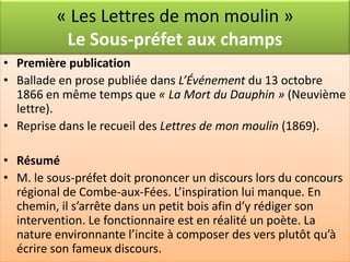 « Les Lettres de mon moulin »
          Le Sous-préfet aux champs
• Première publication
• Ballade en prose publiée dans L’Événement du 13 octobre
  1866 en même temps que « La Mort du Dauphin » (Neuvième
  lettre).
• Reprise dans le recueil des Lettres de mon moulin (1869).

• Résumé
• M. le sous-préfet doit prononcer un discours lors du concours
  régional de Combe-aux-Fées. L’inspiration lui manque. En
  chemin, il s’arrête dans un petit bois afin d’y rédiger son
  intervention. Le fonctionnaire est en réalité un poète. La
  nature environnante l’incite à composer des vers plutôt qu’à
  écrire son fameux discours.
 