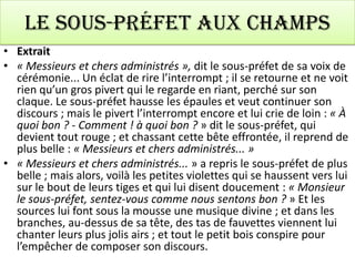 Le sous-préfet aux champs
• Extrait
• « Messieurs et chers administrés », dit le sous-préfet de sa voix de
  cérémonie... Un éclat de rire l’interrompt ; il se retourne et ne voit
  rien qu’un gros pivert qui le regarde en riant, perché sur son
  claque. Le sous-préfet hausse les épaules et veut continuer son
  discours ; mais le pivert l’interrompt encore et lui crie de loin : « À
  quoi bon ? - Comment ! à quoi bon ? » dit le sous-préfet, qui
  devient tout rouge ; et chassant cette bête effrontée, il reprend de
  plus belle : « Messieurs et chers administrés... »
• « Messieurs et chers administrés... » a repris le sous-préfet de plus
  belle ; mais alors, voilà les petites violettes qui se haussent vers lui
  sur le bout de leurs tiges et qui lui disent doucement : « Monsieur
  le sous-préfet, sentez-vous comme nous sentons bon ? » Et les
  sources lui font sous la mousse une musique divine ; et dans les
  branches, au-dessus de sa tête, des tas de fauvettes viennent lui
  chanter leurs plus jolis airs ; et tout le petit bois conspire pour
  l’empêcher de composer son discours.
 