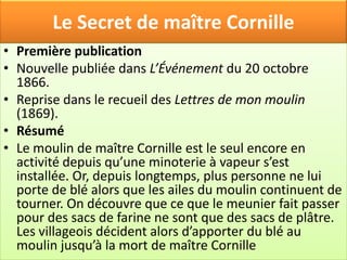 Le Secret de maître Cornille
• Première publication
• Nouvelle publiée dans L’Événement du 20 octobre
  1866.
• Reprise dans le recueil des Lettres de mon moulin
  (1869).
• Résumé
• Le moulin de maître Cornille est le seul encore en
  activité depuis qu’une minoterie à vapeur s’est
  installée. Or, depuis longtemps, plus personne ne lui
  porte de blé alors que les ailes du moulin continuent de
  tourner. On découvre que ce que le meunier fait passer
  pour des sacs de farine ne sont que des sacs de plâtre.
  Les villageois décident alors d’apporter du blé au
  moulin jusqu’à la mort de maître Cornille
 