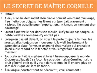 Le secret de maître Cornille
• Extrait
• Alors, si on lui demandait d’où diable pouvait venir tant d’ouvrage,
  il se mettait un doigt sur les lèvres et répondait gravement :
  « Motus ! je travaille pour l’exportation... » Jamais on n’en put tirer
  davantage.
• Quant à mettre le nez dans son moulin, il n’y fallait pas songer. La
  petite Vivette elle-même n’y entrait pas...
• Lorsqu’on passait devant, on voyait la porte toujours fermée, les
  grosses ailes toujours en mouvement, le vieil âne broutant le
  gazon de la plate-forme, et un grand chat maigre qui prenait le
  soleil sur le rebord de la fenêtre et vous regardait d’un air
  méchant.
• Tout cela sentait le mystère et faisait beaucoup jaser le monde.
  Chacun expliquait à sa façon le secret de maître Cornille, mais le
  bruit général était qu’il y avait dans ce moulin-là encore plus de
  sacs d’écus que de sacs de farine.
• À la longue pourtant tout se découvrit ; voici comment :
 