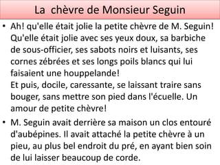 La chèvre de Monsieur Seguin
• Ah! qu'elle était jolie la petite chèvre de M. Seguin!
  Qu'elle était jolie avec ses yeux doux, sa barbiche
  de sous-officier, ses sabots noirs et luisants, ses
  cornes zébrées et ses longs poils blancs qui lui
  faisaient une houppelande!
  Et puis, docile, caressante, se laissant traire sans
  bouger, sans mettre son pied dans l'écuelle. Un
  amour de petite chèvre!
• M. Seguin avait derrière sa maison un clos entouré
  d'aubépines. Il avait attaché la petite chèvre à un
  pieu, au plus bel endroit du pré, en ayant bien soin
  de lui laisser beaucoup de corde.
 