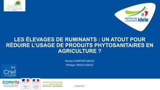 LES ÉLEVAGES DE RUMINANTS : UN ATOUT POUR
RÉDUIRE L’USAGE DE PRODUITS PHYTOSANITAIRES EN
AGRICULTURE ?
Nicolas CHARTIER (IDELE)
Philippe TRESCH (IDELE)
14/09/2017
 