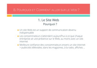 B. Pourquoi et Comment aller sur le Web ? 
1. Le Site Web 
Pourquoi ? 
n Un site Web est un support de communication devenu 
indispensable 
n Les consommateurs s’attendent aujourd’hui à ce que chaque 
entreprise ait une présence sur le Web, au moins avec un site 
Internet 
n Meilleure confiance des consommateurs envers un site internet 
> publicités télévisées, dans les magazines, à la radio, affiches … 
 
