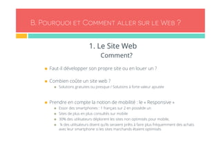 B. Pourquoi et Comment aller sur le Web ? 
1. Le Site Web 
Comment? 
n Faut-il développer son propre site ou en louer un ? 
n Combien coûte un site web ? 
n Solutions gratuites ou presque / Solutions à forte valeur ajoutée 
n Prendre en compte la notion de mobilité : le « Responsive » 
n Essor des smartphones : 1 français sur 2 en possède un 
n Sites de plus en plus consultés sur mobile 
n 30% des utilisateurs déplorent les sites non optimisés pour mobile, 
n ¼ des utilisateurs disent qu’ils seraient prêts à faire plus fréquemment des achats 
avec leur smartphone si les sites marchands étaient optimisés 
 