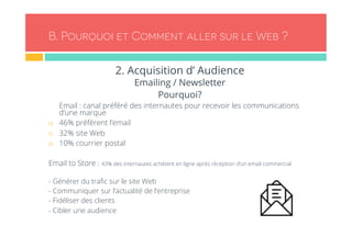 B. Pourquoi et Comment aller sur le Web ? 
2. Acquisition d’ Audience 
Emailing / Newsletter 
Pourquoi? 
- Email : canal préféré des internautes pour recevoir les communications 
d’une marque 
¨ 46% préfèrent l’email 
¨ 32% site Web 
¨ 10% courrier postal 
Email to Store : 43% des internautes achètent en ligne après réception d’un email commercial 
- Générer du trafic sur le site Web 
- Communiquer sur l’actualité de l’entreprise 
- Fidéliser des clients 
- Cibler une audience 
 