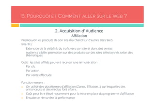 B. Pourquoi et Comment aller sur le Web ? 
2. Acquisition d’ Audience 
Affiliation 
Promouvoir les produits de son site marchand sur d’autres sites Web. 
Intérêts: 
- Extension de la visibilité, du trafic vers son site et donc des ventes 
- Audience ciblée: promotion sur des produits sur des sites sélectionnés selon des 
thématiques 
Coût : les sites affiliés peuvent recevoir une rémunération 
- Par clic 
- Par action 
- Par vente effectuée 
Fonctionnement : 
¨ On utilise des plateformes d’affiliation (Zanox, Efiliation…) sur lesquelles des 
annonceurs et des médias font affaire. 
¨ Coût peut être élevé notamment pour la mise en place du programme d’affiliation 
¨ Ensuite on rémunère la performance 
 