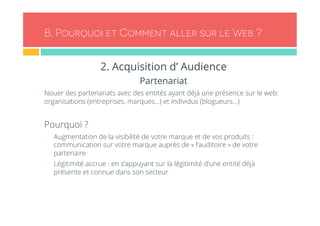 B. Pourquoi et Comment aller sur le Web ? 
2. Acquisition d’ Audience 
Partenariat 
Nouer des partenariats avec des entités ayant déjà une présence sur le web: 
organisations (entreprises, marques…) et individus (blogueurs…) 
Pourquoi ? 
- Augmentation de la visibilité de votre marque et de vos produits : 
communication sur votre marque auprès de « l’auditoire » de votre 
partenaire 
- Légitimité accrue : en s’appuyant sur la légitimité d’une entité déjà 
présente et connue dans son secteur 
 