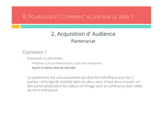 B. Pourquoi et Comment aller sur le Web ? 
2. Acquisition d’ Audience 
Partenariat 
Comment ? 
- S’associer à une entité : 
- Présente d ans le même secteur que votre entreprise 
- Ayant la même cible de clientèle 
- Le partenariat est une association qui doit être bénéfique pour les 2 
parties : échange de visibilité dans les deux sens. Il faut donc trouver un/ 
des partenaire(s) dont les valeurs et l’image sont en cohérence avec celles 
de votre entreprise. 
 