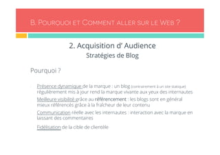 B. Pourquoi et Comment aller sur le Web ? 
2. Acquisition d’ Audience 
Stratégies de Blog 
Pourquoi ? 
- Présence dynamique de la marque : un blog (contrairement à un site statique) 
régulièrement mis à jour rend la marque vivante aux yeux des internautes 
- Meilleure visibilité grâce au référencement : les blogs sont en général 
mieux référencés grâce à la fraîcheur de leur contenu 
- Communication réelle avec les internautes : interaction avec la marque en 
laissant des commentaires 
- Fidélisation de la cible de clientèle 
 