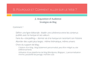 B. Pourquoi et Comment aller sur le Web ? 
2. Acquisition d’ Audience 
Stratégies de Blog 
Comment ? 
- Définir une ligne éditoriale : établir une cohérence entre les contenus 
publiés avec la marque et ses valeurs 
- Faire du « storytelling » : donner vie à la marque en racontant son histoire 
- Aborder des sujets plus larges : même thématique, même univers 
- Choix du support de blog : 
- Création d’un blog : blog totalement personnalisé, peut être intégré au site 
(référencement) 
- Utilisation d’une plateforme de blog (Wordpress, Blogspot…): personnalisation 
minime, possibilité de partage, moindre coût 
 