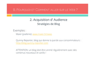 B. Pourquoi et Comment aller sur le Web ? 
2. Acquisition d’ Audience 
Stratégies de Blog 
Exemples : 
- Maier (joallerie): www.maier.fr/news 
- Quinny Reporter, blog qui donne la parole aux consommateurs : 
http://blog.quinny-reporter.com 
- ATTENTION: un blog doit être animé régulièrement avec des 
contenus nouveaux et variés ! 
 