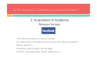 B. Pourquoi et Comment aller sur le Web ? 
2. Acquisition d’ Audience 
Réseaux Sociaux 
- 1,32 milliard d’utilisateurs dans le monde, 
- 22 millions actifs mensuels en France dont 16,4 millions quotidiens 
- Réseau Social n°1 
- Utilisateurs: grand public, tous les âges 
- Contenu : tout type (texte, image, vidéos, liens…) 
 