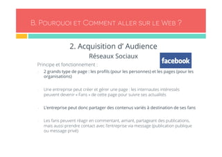 B. Pourquoi et Comment aller sur le Web ? 
2. Acquisition d’ Audience 
Réseaux Sociaux 
- Principe et fonctionnement : 
- 2 grands type de page : les profils (pour les personnes) et les pages (pour les 
organisations) 
- Une entreprise peut créer et gérer une page : les internautes intéressés 
peuvent devenir « Fans » de cette page pour suivre ses actualités 
- L’entreprise peut donc partager des contenus variés à destination de ses fans 
- Les fans peuvent réagir en commentant, aimant, partageant des publications, 
mais aussi prendre contact avec l’entreprise via message (publication publique 
ou message privé) 
 