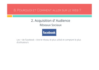B. Pourquoi et Comment aller sur le Web ? 
2. Acquisition d’ Audience 
Réseaux Sociaux 
- Les + de Facebook : c’est le réseau le plus utilisé et comptant le plus 
d’utilisateurs 
 