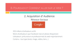 B. Pourquoi et Comment aller sur le Web ? 
2. Acquisition d’ Audience 
Réseaux Sociaux 
- 359 millions d’utilisateurs actifs 
- Moins d’utilisateurs que Facebook mais en phase d’expansion 
- Utilisateurs: précurseurs et professionnels du web majoritairement 
- Contenu : tout type (texte, image, vidéos, liens…) 
 