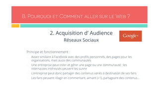 B. Pourquoi et Comment aller sur le Web ? 
2. Acquisition d’ Audience 
Réseaux Sociaux 
- Principe et fonctionnement : 
- Assez similaire à Facebook avec des profils personnels, des pages pour les 
organisations, mais aussi des communautés 
- Une entreprise peut créer et gérer une page ou une communauté : les 
internautes intéressés peuvent les suivre 
- L’entreprise peut donc partager des contenus variés à destination de ses fans 
- Les fans peuvent réagir en commentant, aimant (+1), partageant des contenus… 
 