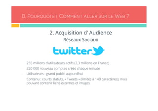 B. Pourquoi et Comment aller sur le Web ? 
2. Acquisition d’ Audience 
Réseaux Sociaux 
- 255 millions d’utilisateurs actifs (2,3 millions en France) 
- 320 000 nouveau comptes créés chaque minute 
- Utilisateurs : grand public aujourd’hui 
- Contenu : courts statuts, « Tweets » (limités à 140 caractères), mais 
pouvant contenir liens externes et images 
 