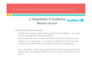 B. Pourquoi et Comment aller sur le Web ? 
2. Acquisition d’ Audience 
Réseaux Sociaux 
- Principe et fonctionnement : 
- Interface plus simple et plus limitée que Facebook ou Google + : une page 
profil et une page d’accueil principalement 
- Pas de distinction entre compte individuel et compte entreprise/marque 
- Utilisation des « #hashtags » : mot clé qui se transforme en lien cliquable 
(utilisation lors d’événements d’actualité : émissions TV, polémiques…) 
- Les + de Twitter : réseau favorisant l’échange direct, la discussion (rôle 
de SAV pour entreprises), intéressant pour relayer des événements en 
direct 
 