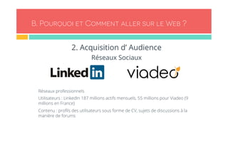 B. Pourquoi et Comment aller sur le Web ? 
2. Acquisition d’ Audience 
Réseaux Sociaux 
- Réseaux professionnels 
- Utilisateurs : LinkedIn 187 millions actifs mensuels, 55 millions pour Viadeo (9 
millions en France) 
- Contenu : profils des utilisateurs sous forme de CV, sujets de discussions à la 
manière de forums 
 