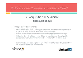 B. Pourquoi et Comment aller sur le Web ? 
2. Acquisition d’ Audience 
Réseaux Sociaux 
- Principe et fonctionnement : 
- Chaque utilisateur a son CV en ligne, détaille ses domaines de compétence et 
d’intérêt, et peut consulter celui des autres utilisateurs 
- Pas de distinction entre compte individuel et compte entreprise/marque 
- Utilisation des « #hashtags » : mot clé qui se transforme en lien cliquable 
(utilisation lors d’événements d’actualité : émissions TV, polémiques…) 
- Les + des réseaux sociaux pro : se spécialiser en B2B, prospecter, se construire 
un réseau, chercher des opportunités 
 