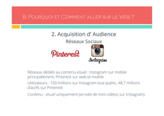 B. Pourquoi et Comment aller sur le Web ? 
2. Acquisition d’ Audience 
Réseaux Sociaux 
- Réseaux dédiés au contenu visuel : Instagram sur mobile 
principalement, Pinterest sur web et mobile 
- Utilisateurs : 150 millions sur Instagram tout public, 48,7 millions 
d’actifs sur Pinterest 
- Contenu : visuel uniquement (arrivée de mini-vidéos sur Instagram) 
 