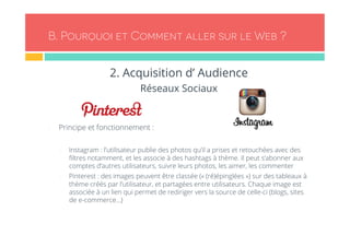 B. Pourquoi et Comment aller sur le Web ? 
2. Acquisition d’ Audience 
Réseaux Sociaux 
- Principe et fonctionnement : 
- Instagram : l’utilisateur publie des photos qu’il a prises et retouchées avec des 
filtres notamment, et les associe à des hashtags à thème. Il peut s’abonner aux 
comptes d’autres utilisateurs, suivre leurs photos, les aimer, les commenter 
- Pinterest : des images peuvent être classée (« (ré)épinglées ») sur des tableaux à 
thème créés par l’utilisateur, et partagées entre utilisateurs. Chaque image est 
associée à un lien qui permet de rediriger vers la source de celle-ci (blogs, sites 
de e-commerce…) 
 