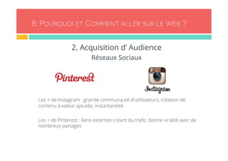 B. Pourquoi et Comment aller sur le Web ? 
2. Acquisition d’ Audience 
Réseaux Sociaux 
- Les + de Instagram : grande communauté d’utilisateurs, création de 
contenu à valeur ajoutée, instantanéité 
- Les + de Pinterest : liens externes créant du trafic, bonne viralité avec de 
nombreux partages 
 