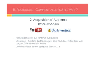 B. Pourquoi et Comment aller sur le Web ? 
2. Acquisition d’ Audience 
Réseaux Sociaux 
- Réseaux consacrés aux contenus audiovisuels 
- Utilisateurs : 1 milliard d’actifs mensuels pour Youtube, 4 milliards de vues 
par jour, 25% de vues sur mobile 
- Contenu : vidéos de tout type (clips, podcast, … ) 
 