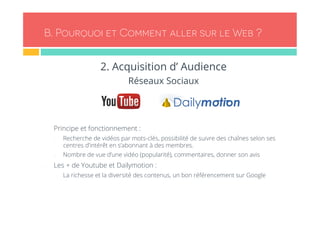 B. Pourquoi et Comment aller sur le Web ? 
2. Acquisition d’ Audience 
Réseaux Sociaux 
- Principe et fonctionnement : 
- Recherche de vidéos par mots-clés, possibilité de suivre des chaînes selon ses 
centres d’intérêt en s’abonnant à des membres. 
- Nombre de vue d’une vidéo (popularité), commentaires, donner son avis 
- Les + de Youtube et Dailymotion : 
- La richesse et la diversité des contenus, un bon référencement sur Google 
 