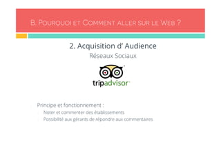 B. Pourquoi et Comment aller sur le Web ? 
2. Acquisition d’ Audience 
Réseaux Sociaux 
- Principe et fonctionnement : 
- Noter et commenter des établissements 
- Possibilité aux gérants de répondre aux commentaires 
 