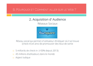 B. Pourquoi et Comment aller sur le Web ? 
2. Acquisition d’ Audience 
Réseaux Sociaux 
Réseau social qui permet à l’utilisateur d’indiquer où il se trouve 
(check-in) et ainsi de promouvoir des lieux de sortie 
¨ 5 milliards de check-in (+50% depuis 2013) 
¨ 45 millions d’utilisateurs dans le monde 
¨ Aspect ludique 
 