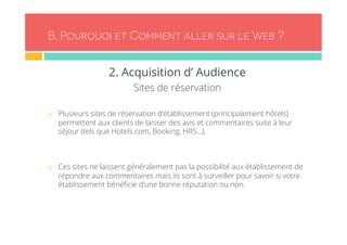 B. Pourquoi et Comment aller sur le Web ? 
2. Acquisition d’ Audience 
Sites de réservation 
¨ Plusieurs sites de réservation d’établissement (principalement hôtels) 
permettent aux clients de laisser des avis et commentaires suite à leur 
séjour (tels que Hotels.com, Booking, HRS…). 
¨ Ces sites ne laissent généralement pas la possibilité aux établissement de 
répondre aux commentaires mais ils sont à surveiller pour savoir si votre 
établissement bénéficie d’une bonne réputation ou non. 
 