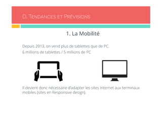 D. Tendances et Prévisions 
1. La Mobilité 
Depuis 2013, on vend plus de tablettes que de PC. 
6 millions de tablettes / 5 millions de PC 
Il devient donc nécessaire d’adapter les sites Internet aux terminaux 
mobiles (sites en Responsive design). 
 