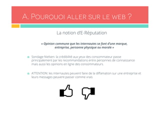 A . Pourquoi aller sur le web ? 
La notion d’E-Réputation 
« Opinion commune que les internautes se font d’une marque, 
entreprise, personne physique ou morale » 
¤ Sondage Nielsen: la crédibilité aux yeux des consommateur passe 
principalement par les recommandations entre personnes de connaissance 
mais aussi les opinions en ligne des consommateurs. 
¤ ATTENTION: les internautes peuvent faire de la diffamation sur une entreprise et 
leurs messages peuvent passer comme vrais 
 