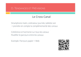 D. Tendances et Prévisions 
Le Cross Canal 
Smartphone matin, ordinateur journée, tablette soir 
> prendre en compte la complémentarité des canaux 
Cohérence et harmonie sur tous les canaux 
Fluidifier le parcours entre les canaux 
Exemple: Parcours papier > Web 
 